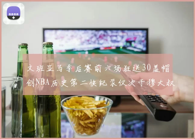 文班亚马季后赛前六场狂送30盖帽创NBA历史第二快纪录仅次于穆大叔的五场表现