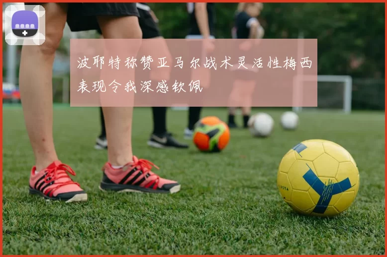 波耶特称赞亚马尔战术灵活性梅西表现令我深感钦佩