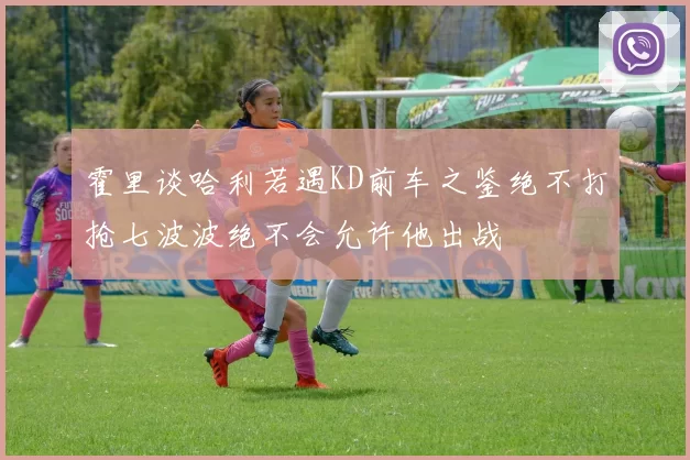 霍里谈哈利若遇KD前车之鉴绝不打抢七波波绝不会允许他出战