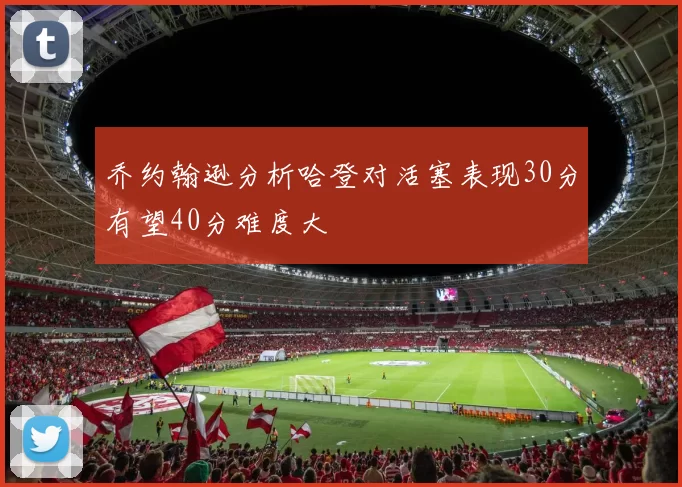 乔约翰逊分析哈登对活塞表现30分有望40分难度大