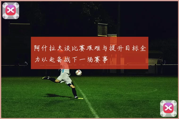 阿什拉夫谈比赛艰难与提升目标全力以赴备战下一场赛事
