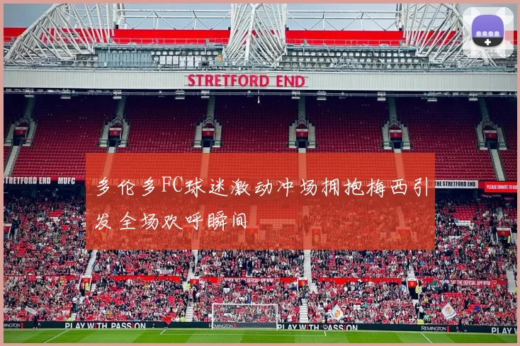 多伦多FC球迷激动冲场拥抱梅西引发全场欢呼瞬间