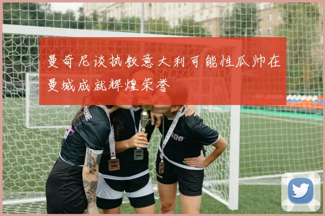 曼奇尼谈执教意大利可能性瓜帅在曼城成就辉煌荣誉