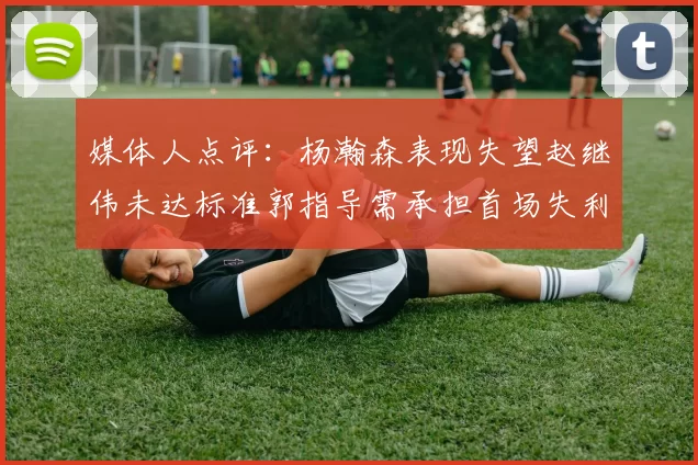 媒体人点评:杨瀚森表现失望赵继伟未达标准郭指导需承担首场失利责任