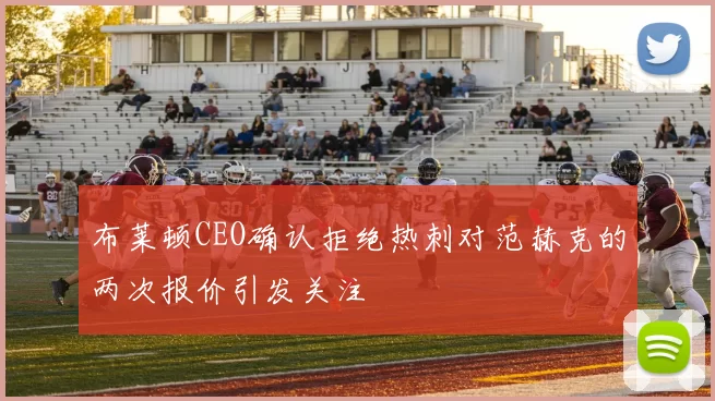 布莱顿CEO确认拒绝热刺对范赫克的两次报价引发关注