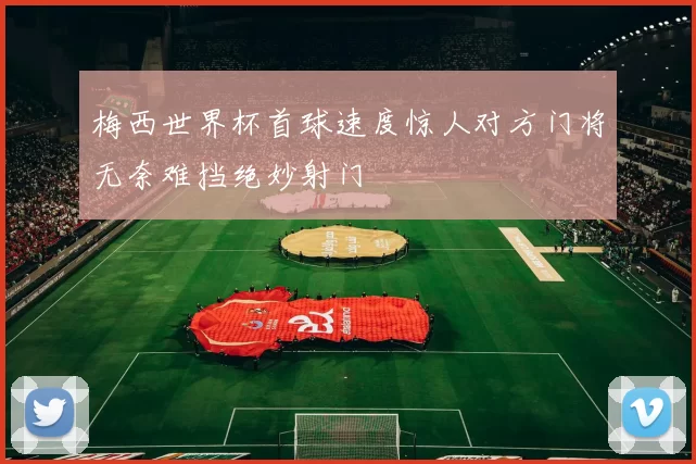 梅西世界杯首球速度惊人对方门将无奈难挡绝妙射门
