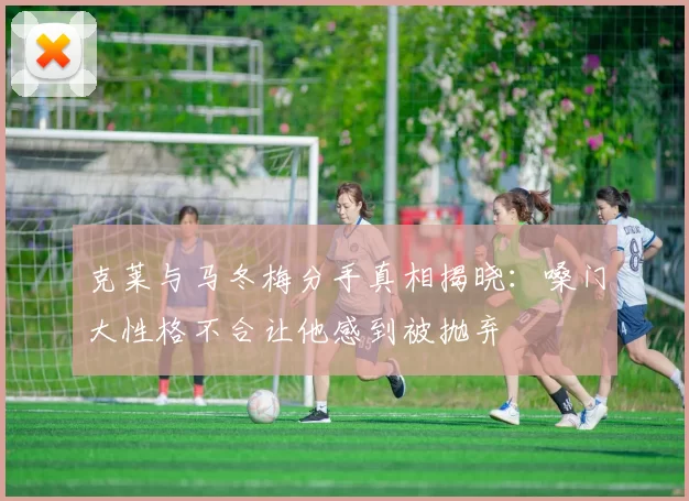 克莱与马冬梅分手真相揭晓：嗓门大性格不合让他感到被抛弃