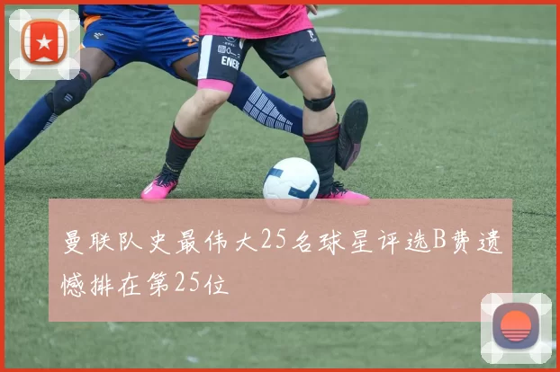 曼联队史最伟大25名球星评选B费遗憾排在第25位