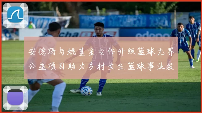 安德玛与姚基金合作升级篮球无界公益项目助力乡村女生篮球事业发展
