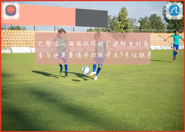 巴黎信心满满欲同时引进阿克利乌舍与迪奥曼德并积极寻求9号位球员