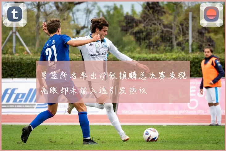 男篮新名单出炉张镇麟总决赛表现亮眼却未能入选引发热议