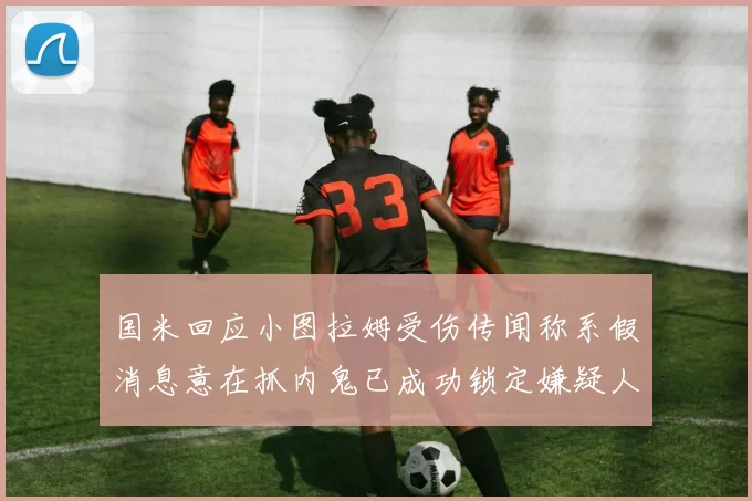 国米回应小图拉姆受伤传闻称系假消息意在抓内鬼已成功锁定嫌疑人