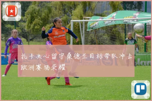 扎卡决心留守桑德兰目标带队冲击欧洲赛场荣耀