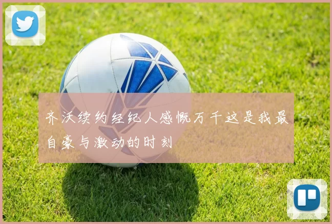 齐沃续约经纪人感慨万千这是我最自豪与激动的时刻