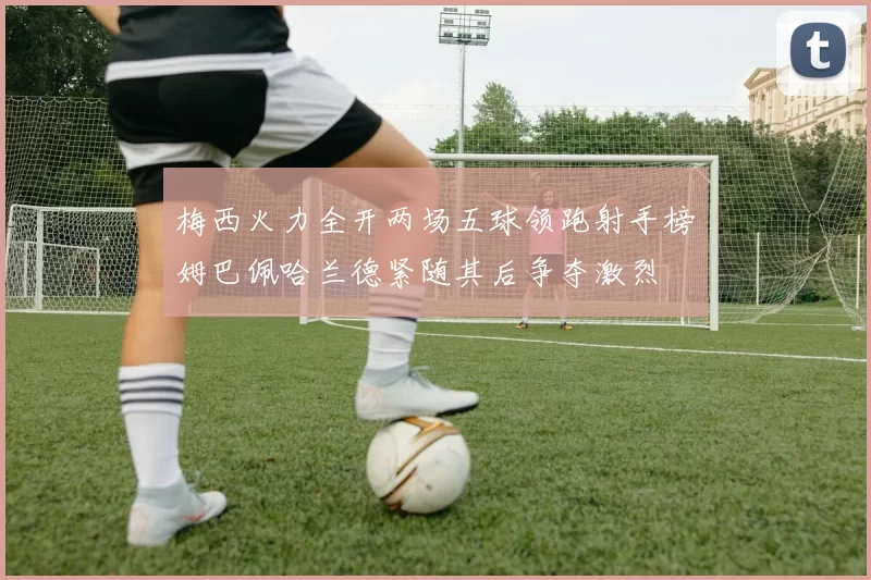 梅西火力全开两场五球领跑射手榜姆巴佩哈兰德紧随其后争夺激烈