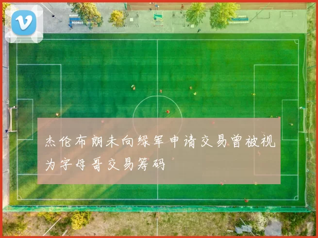 杰伦布朗未向绿军申请交易曾被视为字母哥交易筹码