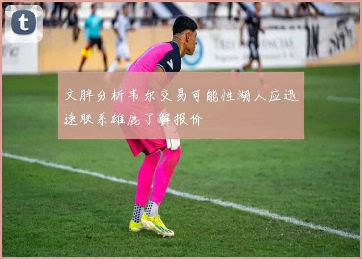 文胖分析韦尔交易可能性湖人应迅速联系雄鹿了解报价