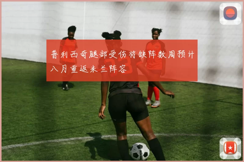 普利西奇腿部受伤将缺阵数周预计八月重返米兰阵容