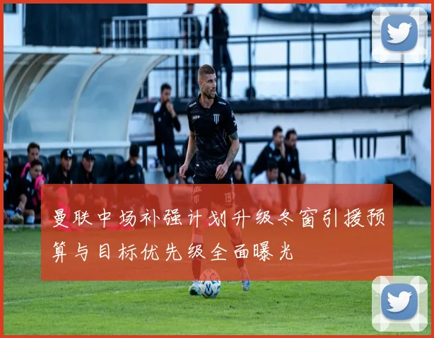 曼联中场补强计划升级冬窗引援预算与目标优先级全面曝光